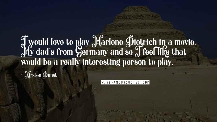 Kirsten Dunst Quotes: I would love to play Marlene Dietrich in a movie. My dad's from Germany and so I feel like that would be a really interesting person to play.