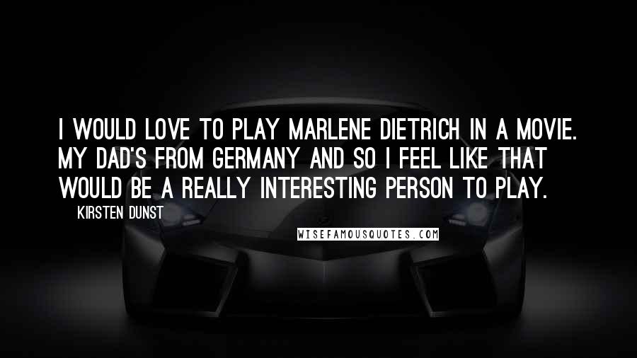 Kirsten Dunst Quotes: I would love to play Marlene Dietrich in a movie. My dad's from Germany and so I feel like that would be a really interesting person to play.