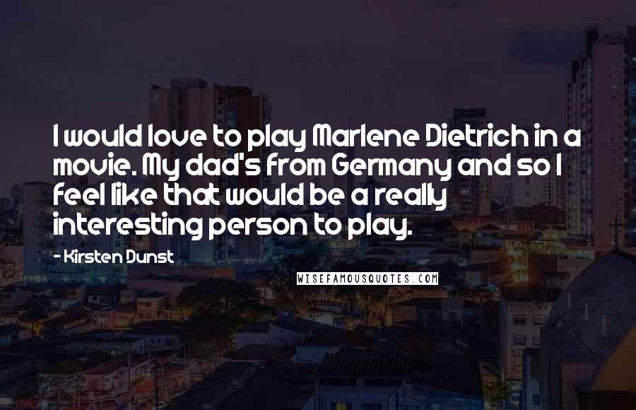 Kirsten Dunst Quotes: I would love to play Marlene Dietrich in a movie. My dad's from Germany and so I feel like that would be a really interesting person to play.