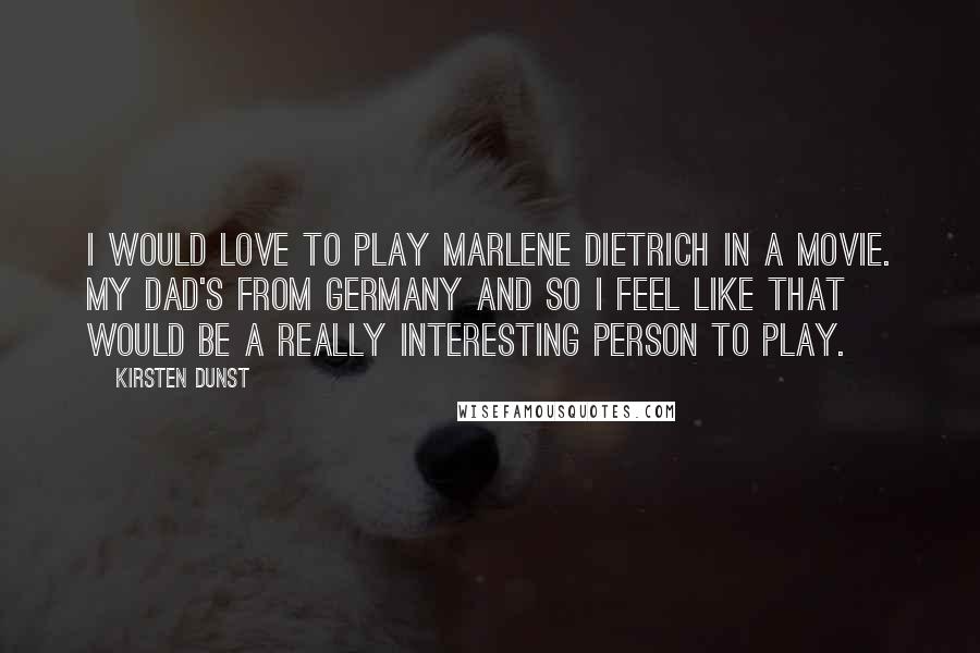 Kirsten Dunst Quotes: I would love to play Marlene Dietrich in a movie. My dad's from Germany and so I feel like that would be a really interesting person to play.