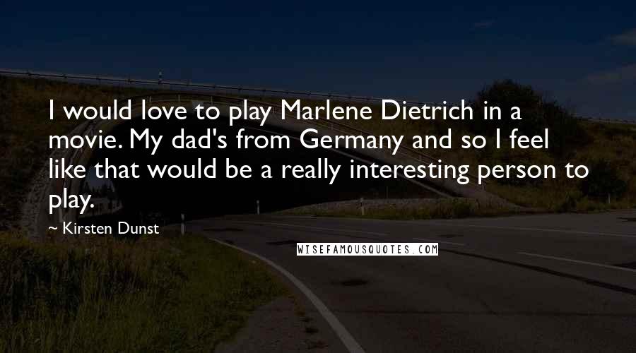 Kirsten Dunst Quotes: I would love to play Marlene Dietrich in a movie. My dad's from Germany and so I feel like that would be a really interesting person to play.