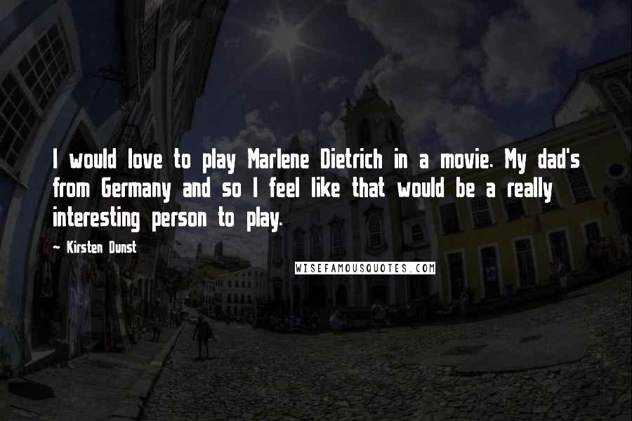 Kirsten Dunst Quotes: I would love to play Marlene Dietrich in a movie. My dad's from Germany and so I feel like that would be a really interesting person to play.