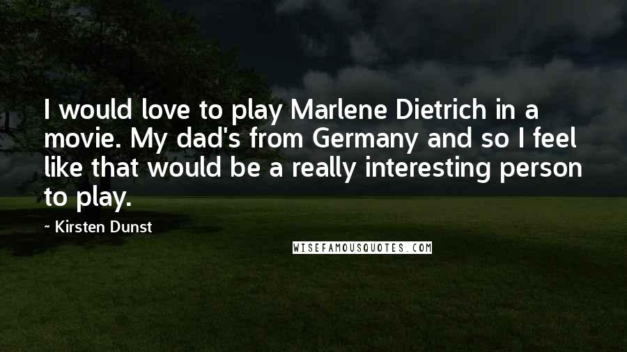 Kirsten Dunst Quotes: I would love to play Marlene Dietrich in a movie. My dad's from Germany and so I feel like that would be a really interesting person to play.