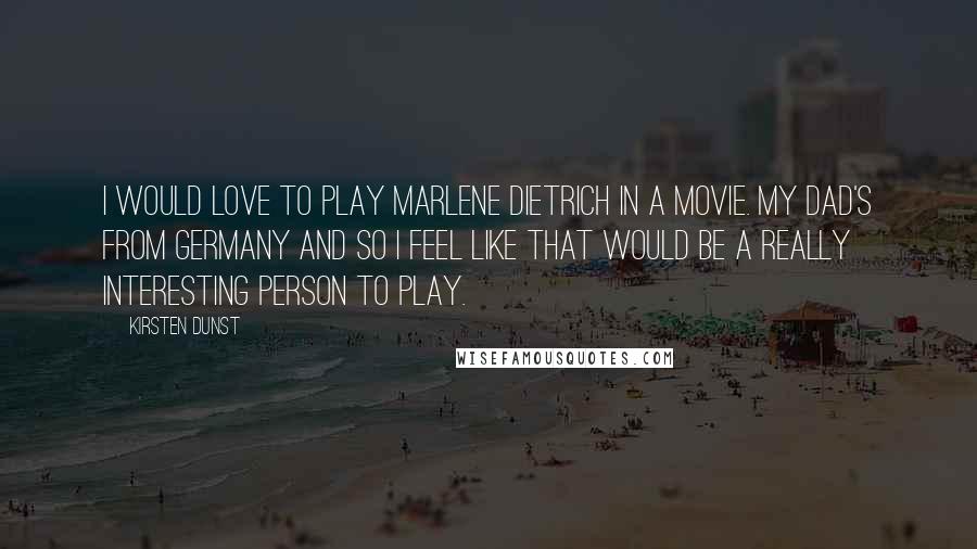 Kirsten Dunst Quotes: I would love to play Marlene Dietrich in a movie. My dad's from Germany and so I feel like that would be a really interesting person to play.