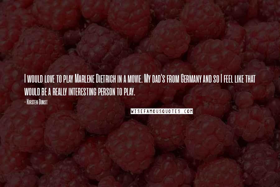 Kirsten Dunst Quotes: I would love to play Marlene Dietrich in a movie. My dad's from Germany and so I feel like that would be a really interesting person to play.