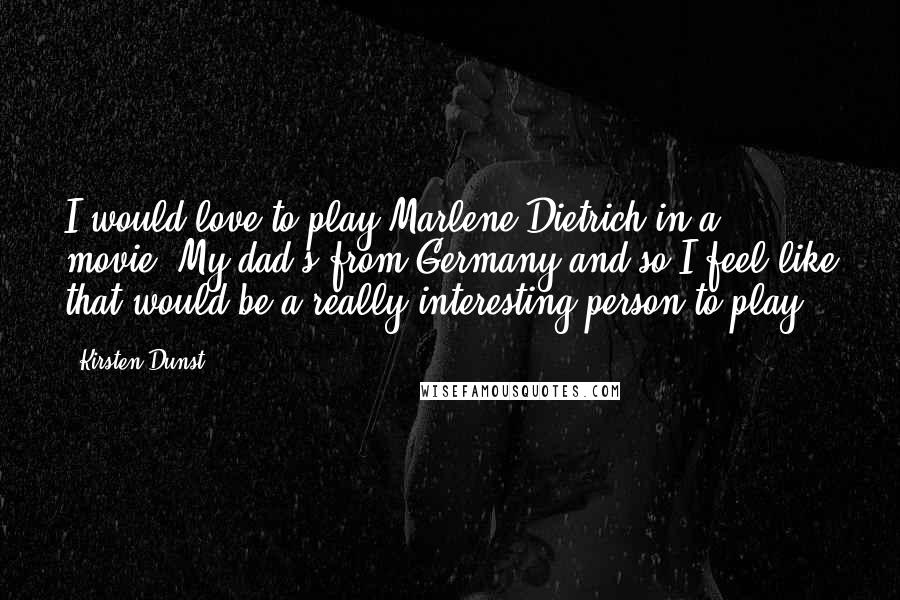 Kirsten Dunst Quotes: I would love to play Marlene Dietrich in a movie. My dad's from Germany and so I feel like that would be a really interesting person to play.