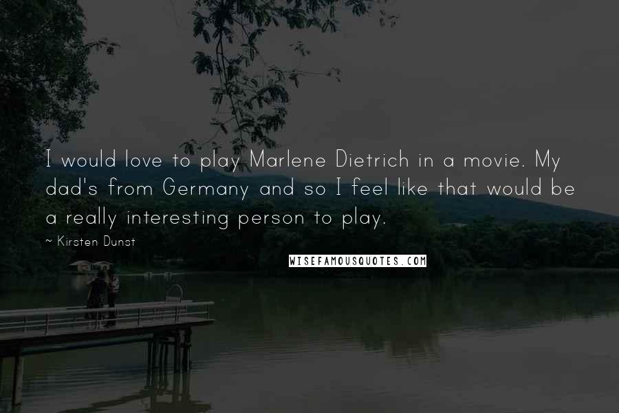 Kirsten Dunst Quotes: I would love to play Marlene Dietrich in a movie. My dad's from Germany and so I feel like that would be a really interesting person to play.