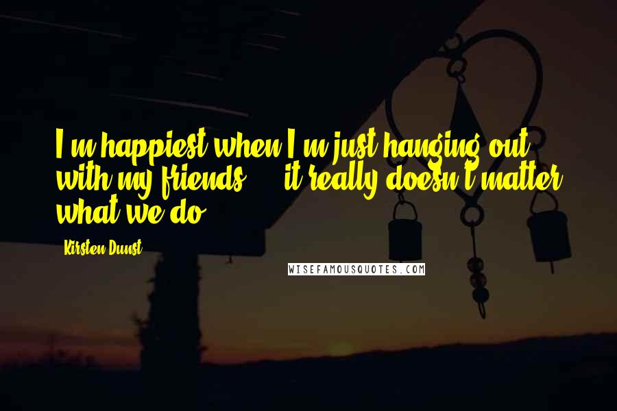 Kirsten Dunst Quotes: I'm happiest when I'm just hanging out with my friends ... it really doesn't matter what we do.