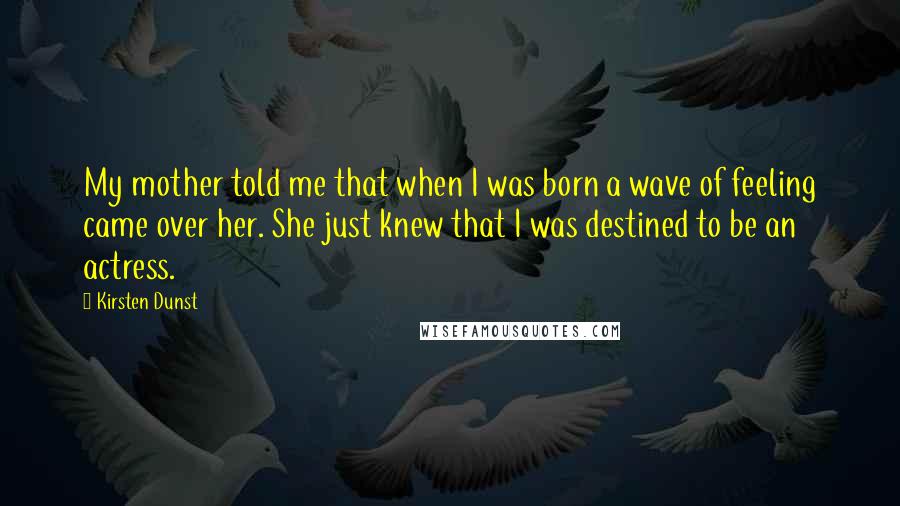 Kirsten Dunst Quotes: My mother told me that when I was born a wave of feeling came over her. She just knew that I was destined to be an actress.