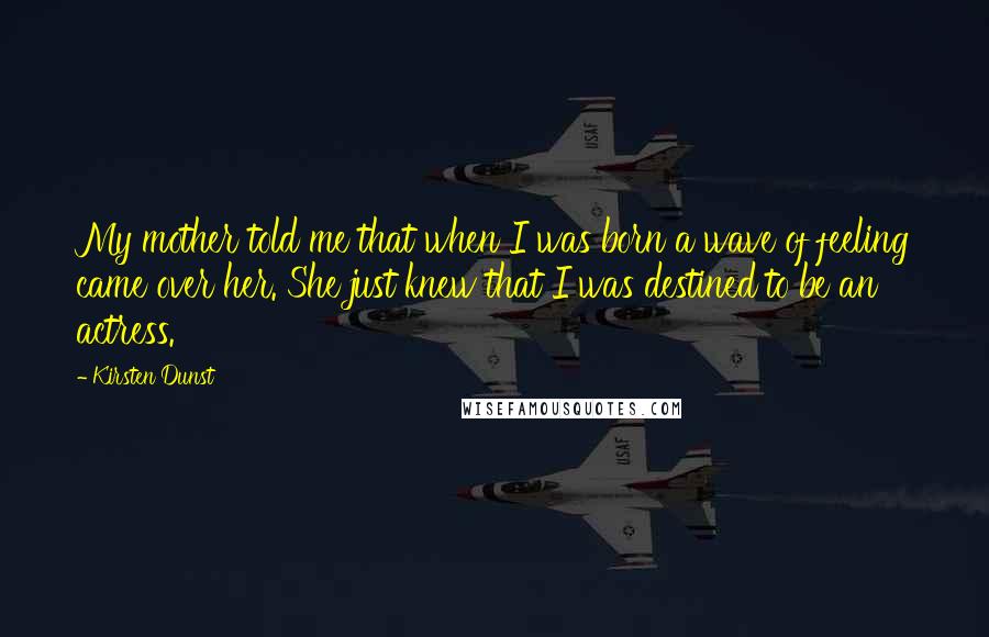 Kirsten Dunst Quotes: My mother told me that when I was born a wave of feeling came over her. She just knew that I was destined to be an actress.
