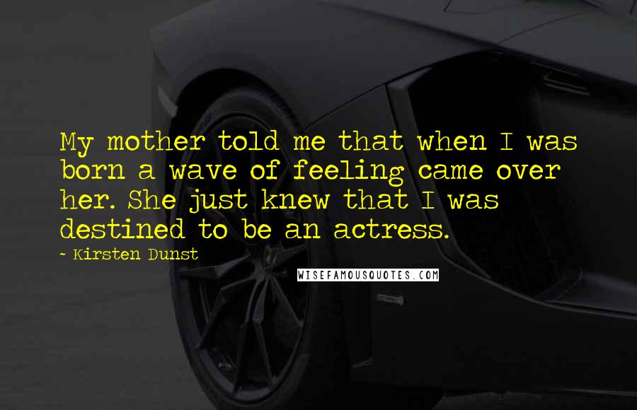 Kirsten Dunst Quotes: My mother told me that when I was born a wave of feeling came over her. She just knew that I was destined to be an actress.