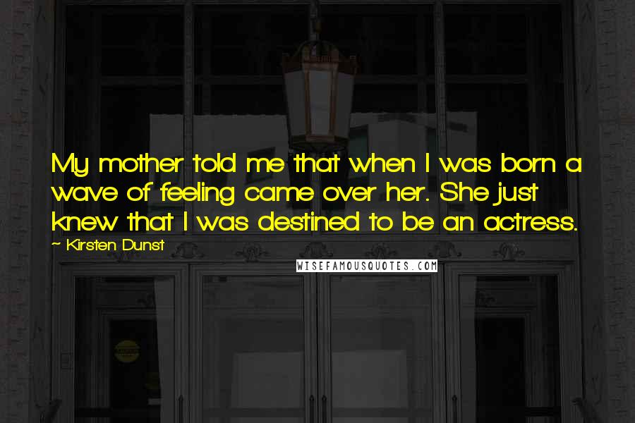 Kirsten Dunst Quotes: My mother told me that when I was born a wave of feeling came over her. She just knew that I was destined to be an actress.