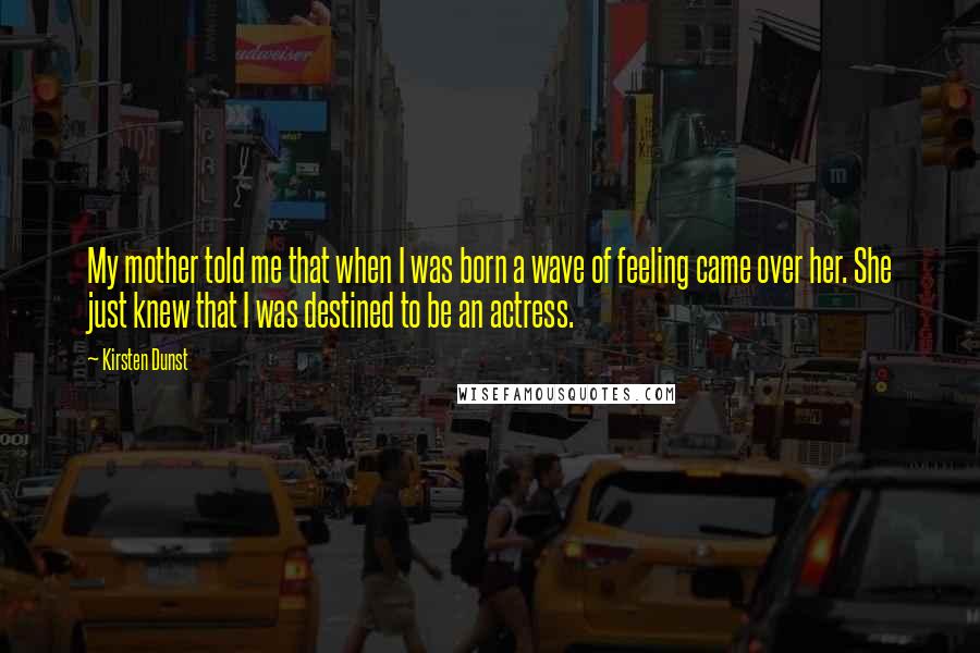 Kirsten Dunst Quotes: My mother told me that when I was born a wave of feeling came over her. She just knew that I was destined to be an actress.