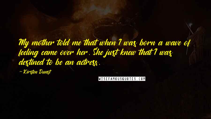 Kirsten Dunst Quotes: My mother told me that when I was born a wave of feeling came over her. She just knew that I was destined to be an actress.