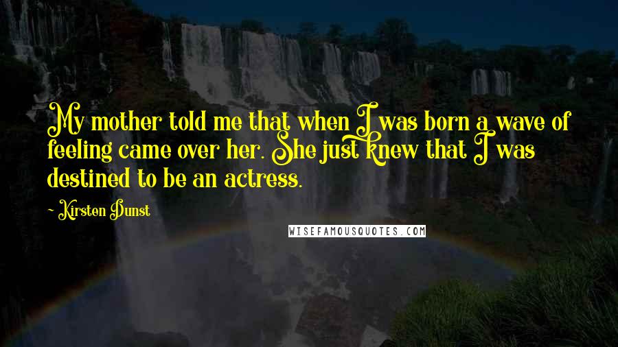 Kirsten Dunst Quotes: My mother told me that when I was born a wave of feeling came over her. She just knew that I was destined to be an actress.