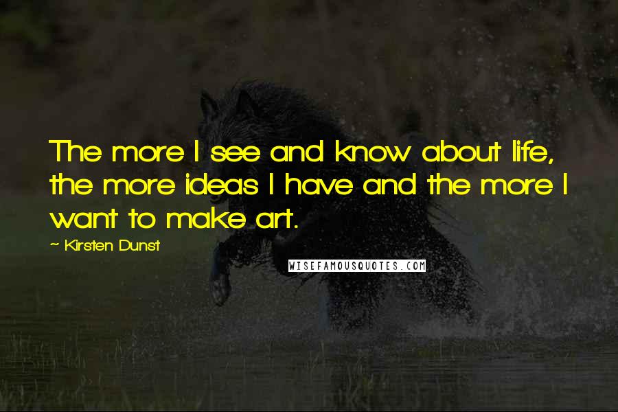 Kirsten Dunst Quotes: The more I see and know about life, the more ideas I have and the more I want to make art.
