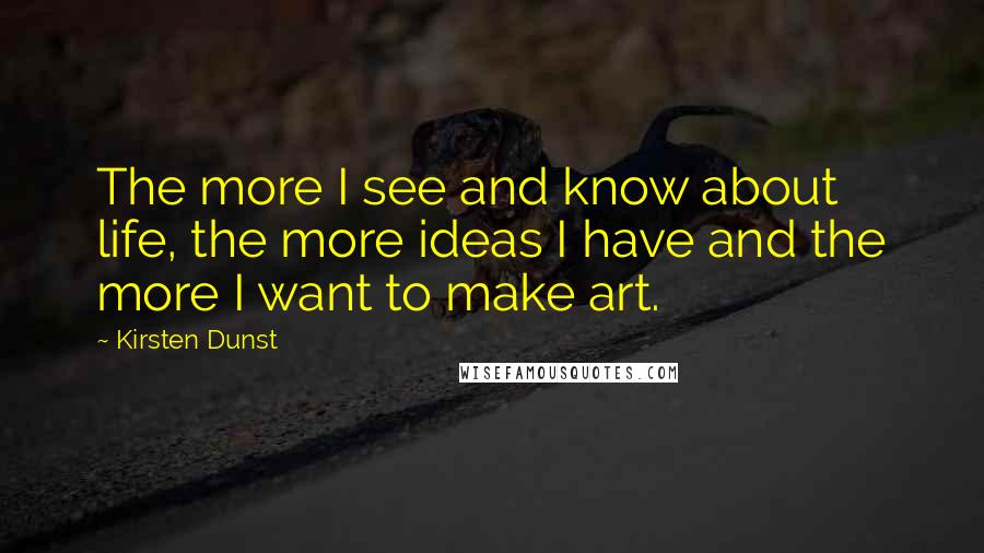 Kirsten Dunst Quotes: The more I see and know about life, the more ideas I have and the more I want to make art.