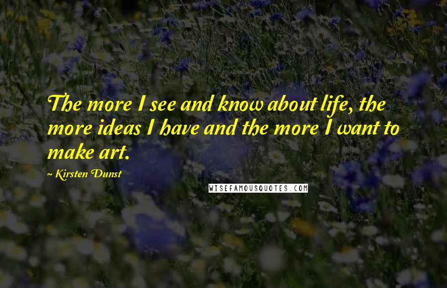 Kirsten Dunst Quotes: The more I see and know about life, the more ideas I have and the more I want to make art.