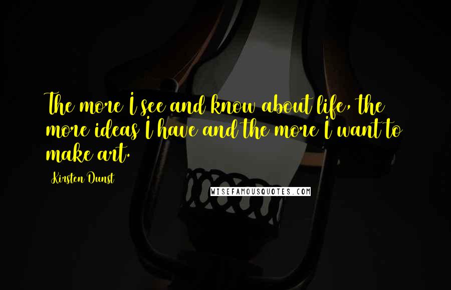 Kirsten Dunst Quotes: The more I see and know about life, the more ideas I have and the more I want to make art.