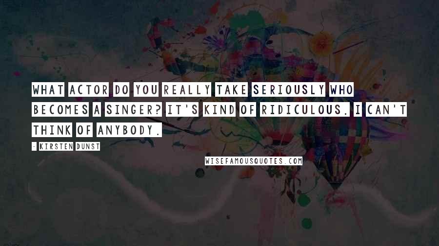 Kirsten Dunst Quotes: What actor do you really take seriously who becomes a singer? It's kind of ridiculous. I can't think of anybody.