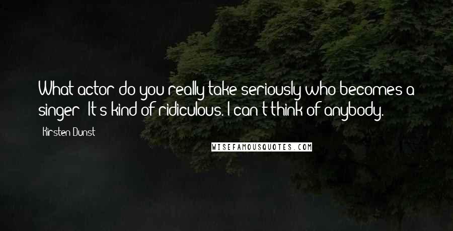 Kirsten Dunst Quotes: What actor do you really take seriously who becomes a singer? It's kind of ridiculous. I can't think of anybody.
