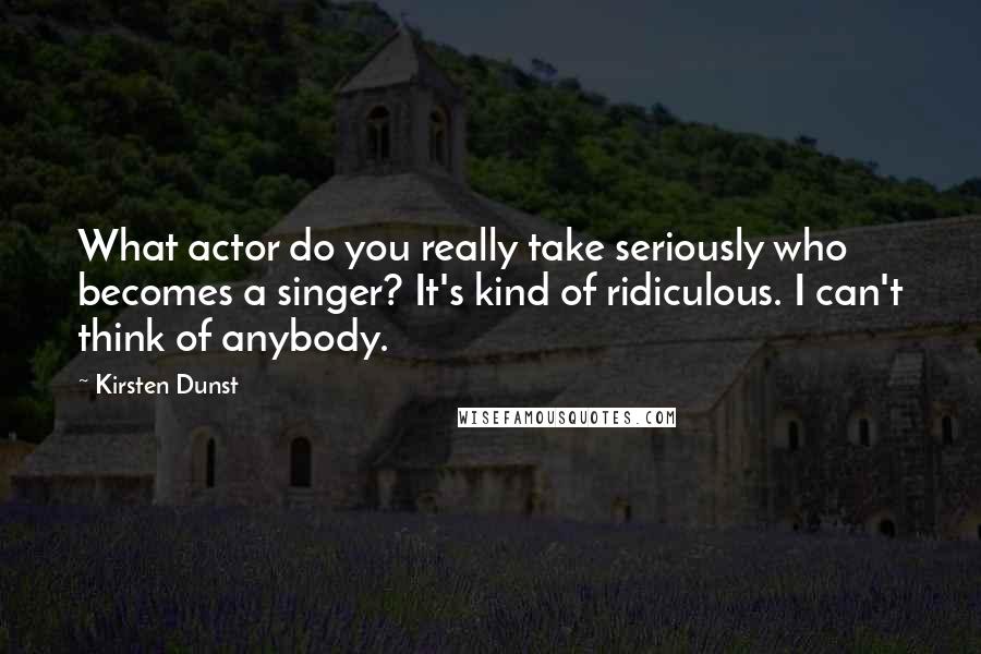 Kirsten Dunst Quotes: What actor do you really take seriously who becomes a singer? It's kind of ridiculous. I can't think of anybody.