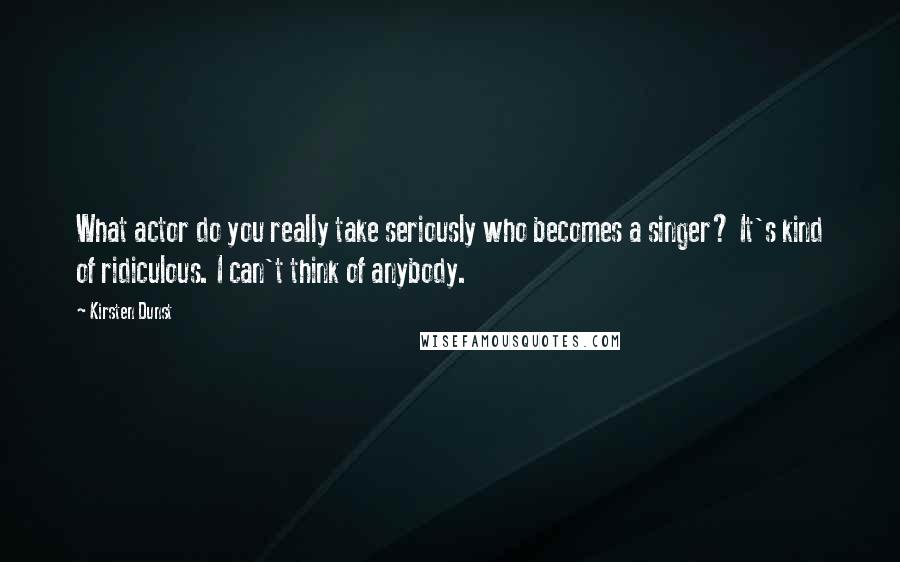 Kirsten Dunst Quotes: What actor do you really take seriously who becomes a singer? It's kind of ridiculous. I can't think of anybody.