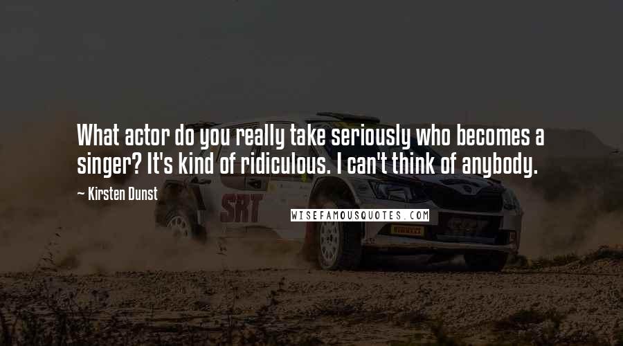 Kirsten Dunst Quotes: What actor do you really take seriously who becomes a singer? It's kind of ridiculous. I can't think of anybody.