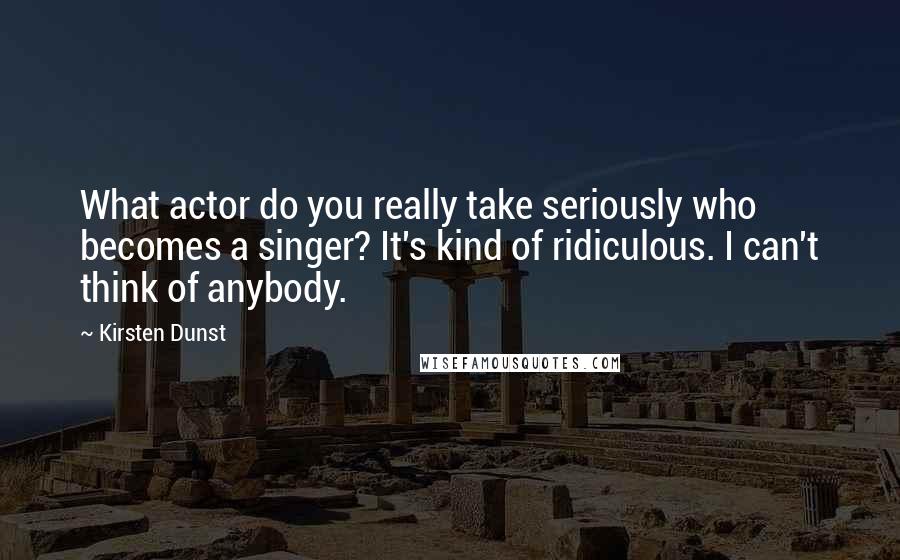 Kirsten Dunst Quotes: What actor do you really take seriously who becomes a singer? It's kind of ridiculous. I can't think of anybody.