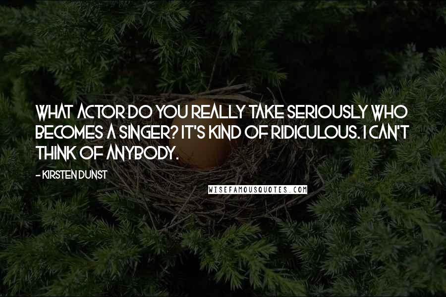 Kirsten Dunst Quotes: What actor do you really take seriously who becomes a singer? It's kind of ridiculous. I can't think of anybody.