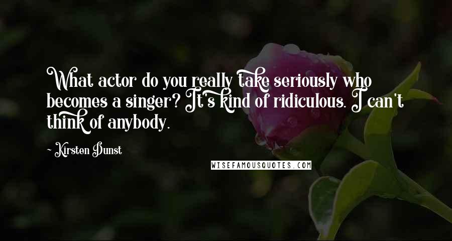 Kirsten Dunst Quotes: What actor do you really take seriously who becomes a singer? It's kind of ridiculous. I can't think of anybody.