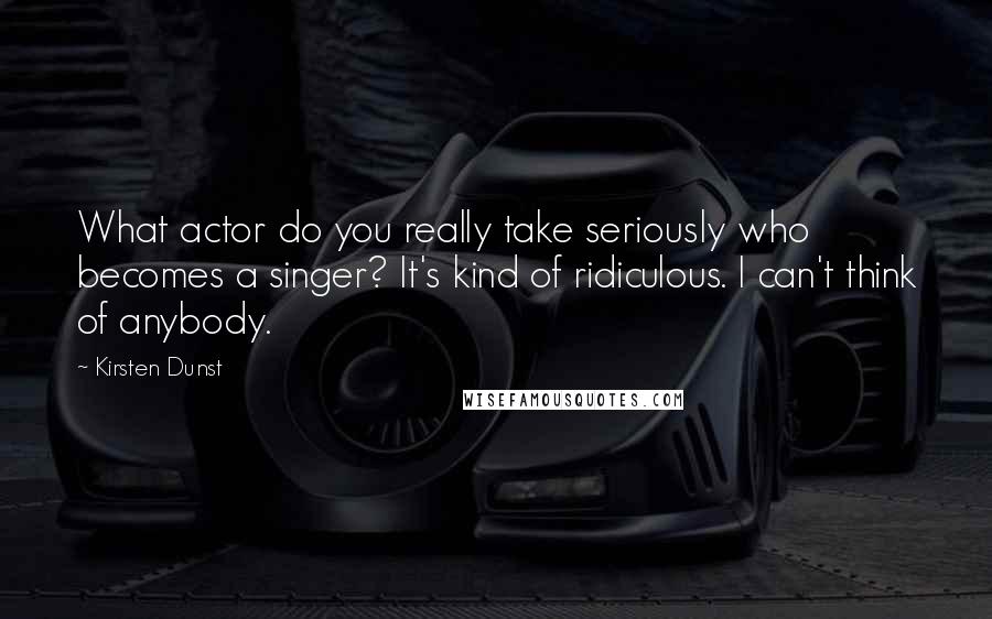 Kirsten Dunst Quotes: What actor do you really take seriously who becomes a singer? It's kind of ridiculous. I can't think of anybody.