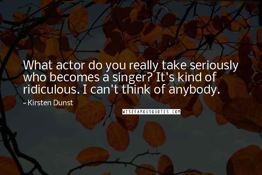 Kirsten Dunst Quotes: What actor do you really take seriously who becomes a singer? It's kind of ridiculous. I can't think of anybody.