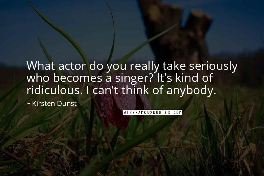 Kirsten Dunst Quotes: What actor do you really take seriously who becomes a singer? It's kind of ridiculous. I can't think of anybody.