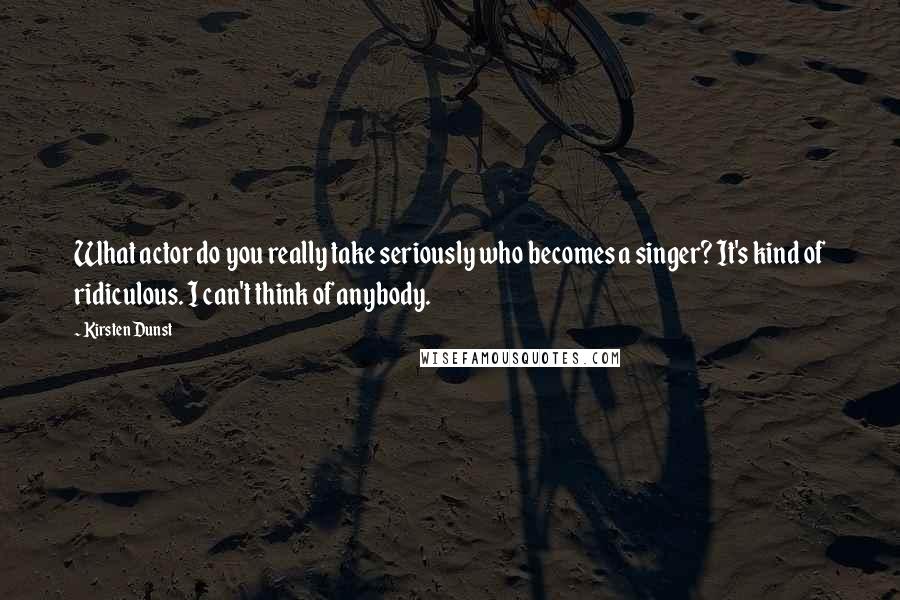 Kirsten Dunst Quotes: What actor do you really take seriously who becomes a singer? It's kind of ridiculous. I can't think of anybody.