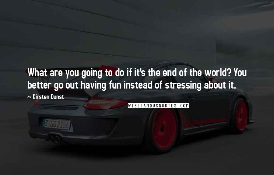 Kirsten Dunst Quotes: What are you going to do if it's the end of the world? You better go out having fun instead of stressing about it.