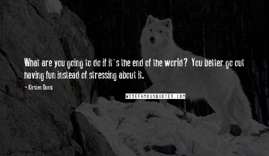 Kirsten Dunst Quotes: What are you going to do if it's the end of the world? You better go out having fun instead of stressing about it.