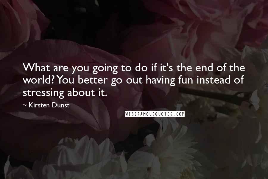 Kirsten Dunst Quotes: What are you going to do if it's the end of the world? You better go out having fun instead of stressing about it.