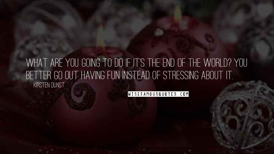 Kirsten Dunst Quotes: What are you going to do if it's the end of the world? You better go out having fun instead of stressing about it.