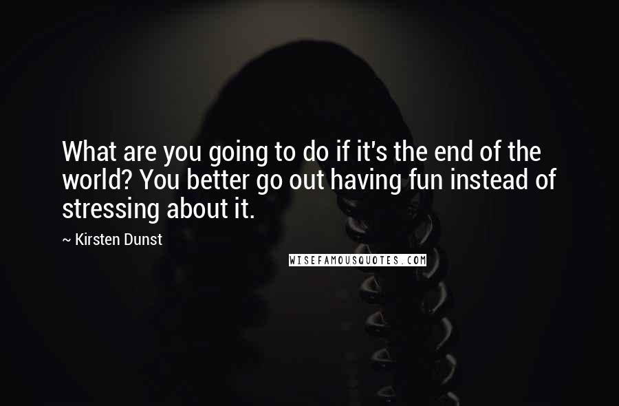Kirsten Dunst Quotes: What are you going to do if it's the end of the world? You better go out having fun instead of stressing about it.