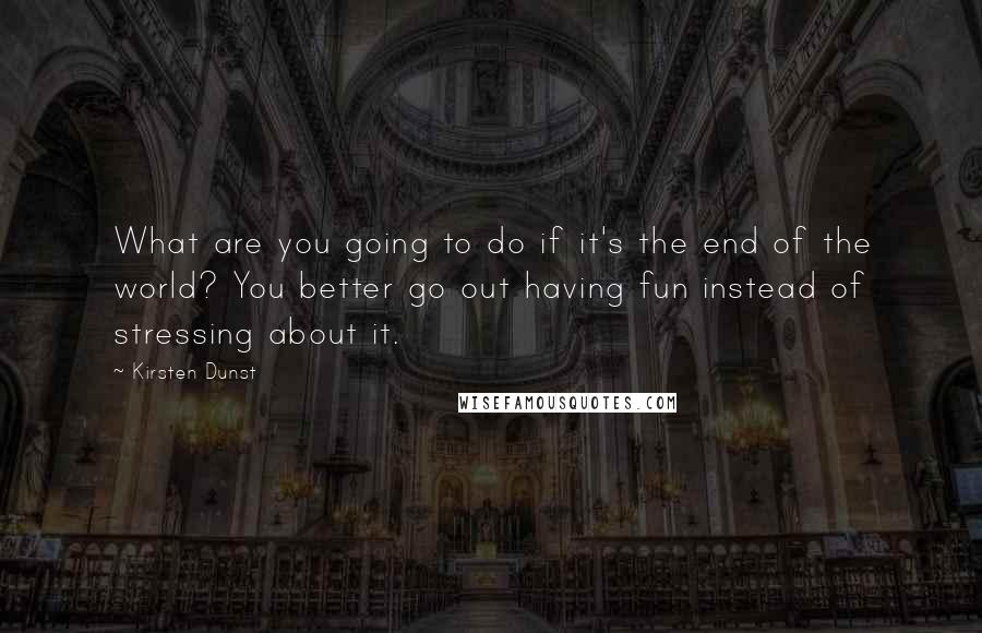 Kirsten Dunst Quotes: What are you going to do if it's the end of the world? You better go out having fun instead of stressing about it.