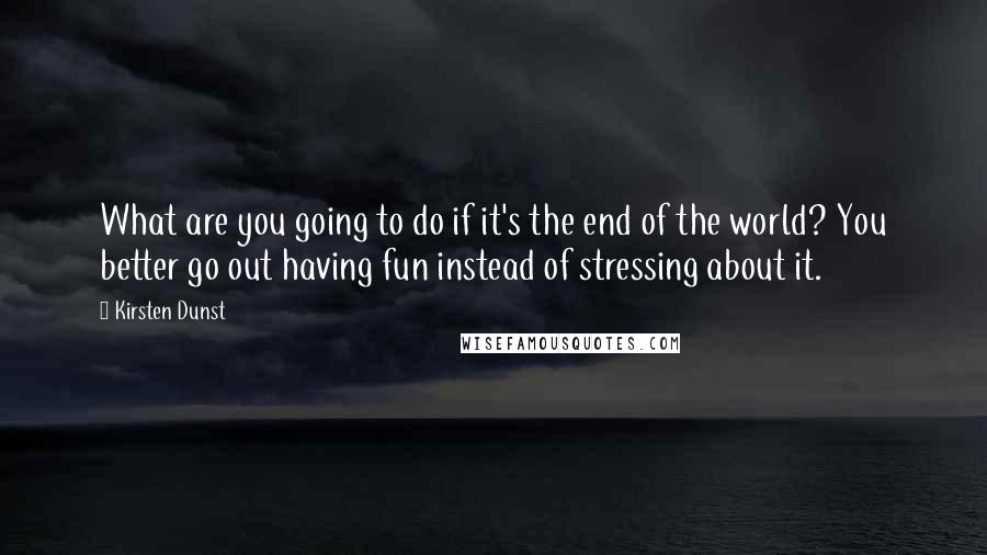 Kirsten Dunst Quotes: What are you going to do if it's the end of the world? You better go out having fun instead of stressing about it.