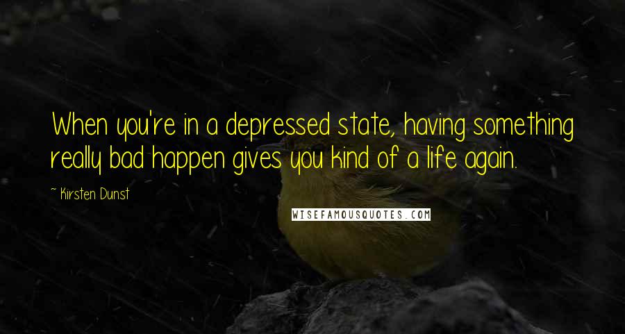 Kirsten Dunst Quotes: When you're in a depressed state, having something really bad happen gives you kind of a life again.