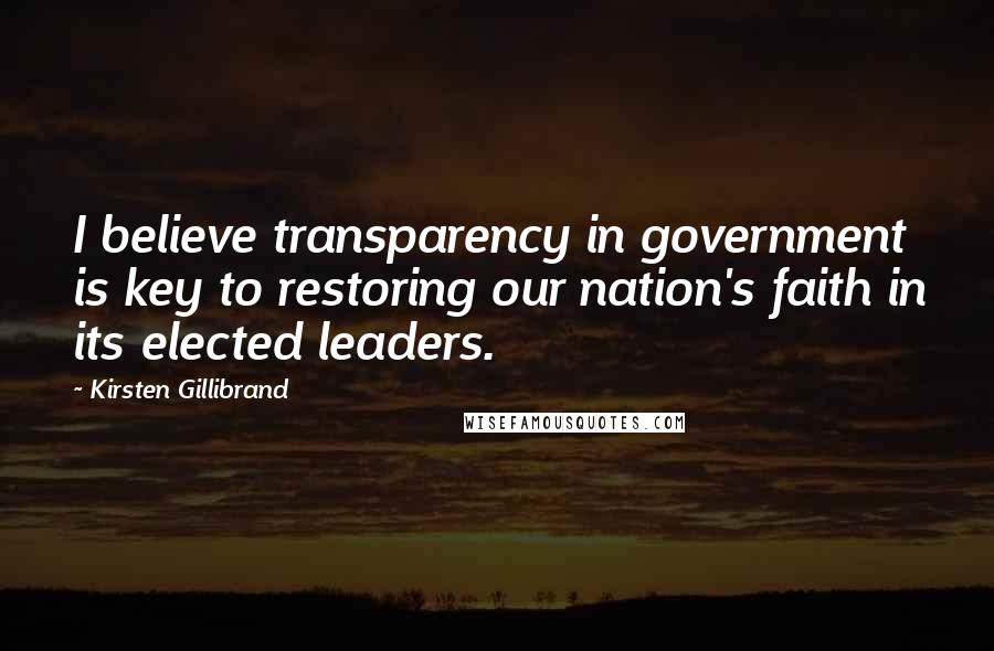 Kirsten Gillibrand Quotes: I believe transparency in government is key to restoring our nation's faith in its elected leaders.