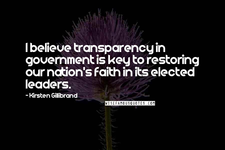 Kirsten Gillibrand Quotes: I believe transparency in government is key to restoring our nation's faith in its elected leaders.