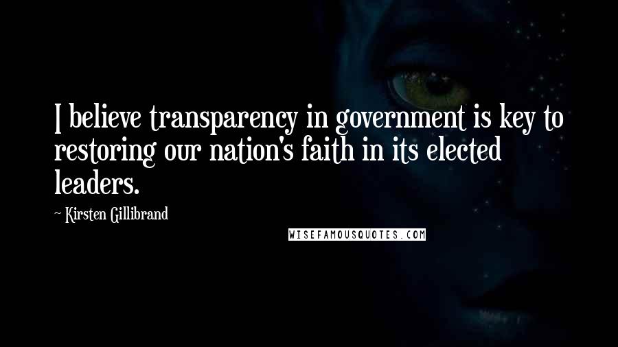 Kirsten Gillibrand Quotes: I believe transparency in government is key to restoring our nation's faith in its elected leaders.