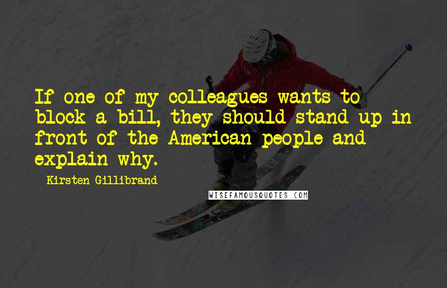 Kirsten Gillibrand Quotes: If one of my colleagues wants to block a bill, they should stand up in front of the American people and explain why.