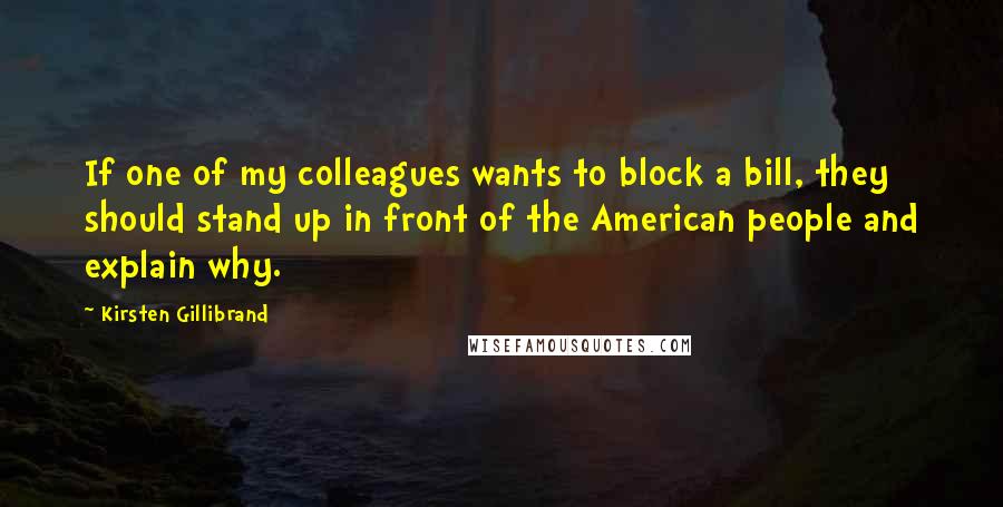 Kirsten Gillibrand Quotes: If one of my colleagues wants to block a bill, they should stand up in front of the American people and explain why.