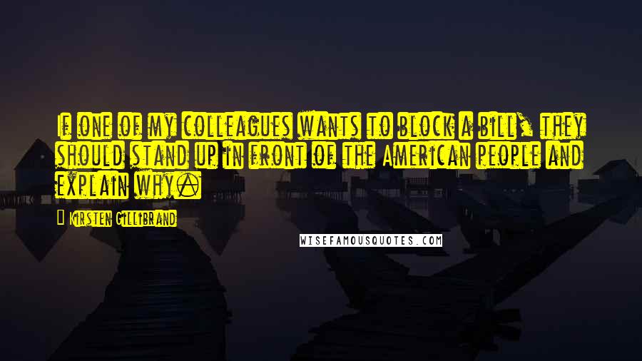 Kirsten Gillibrand Quotes: If one of my colleagues wants to block a bill, they should stand up in front of the American people and explain why.
