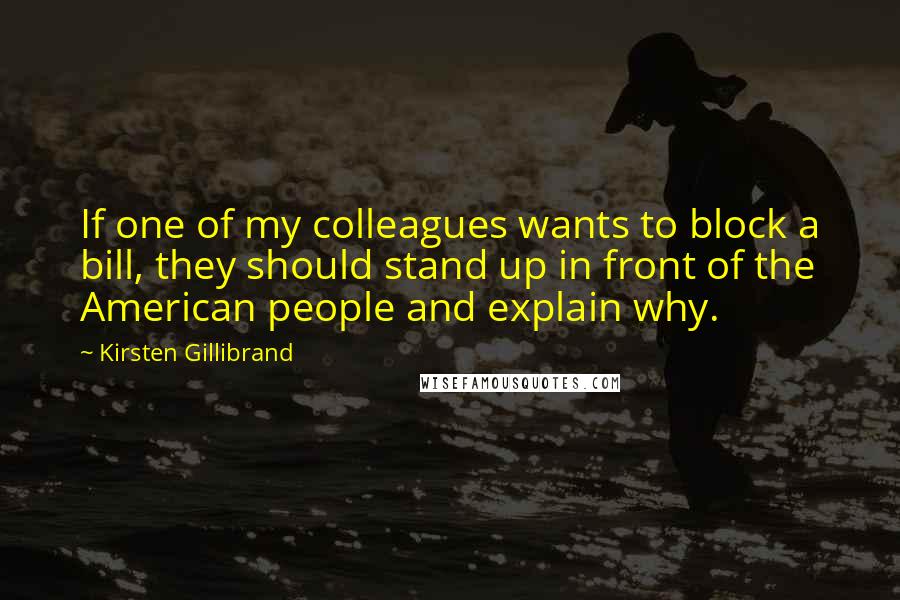 Kirsten Gillibrand Quotes: If one of my colleagues wants to block a bill, they should stand up in front of the American people and explain why.